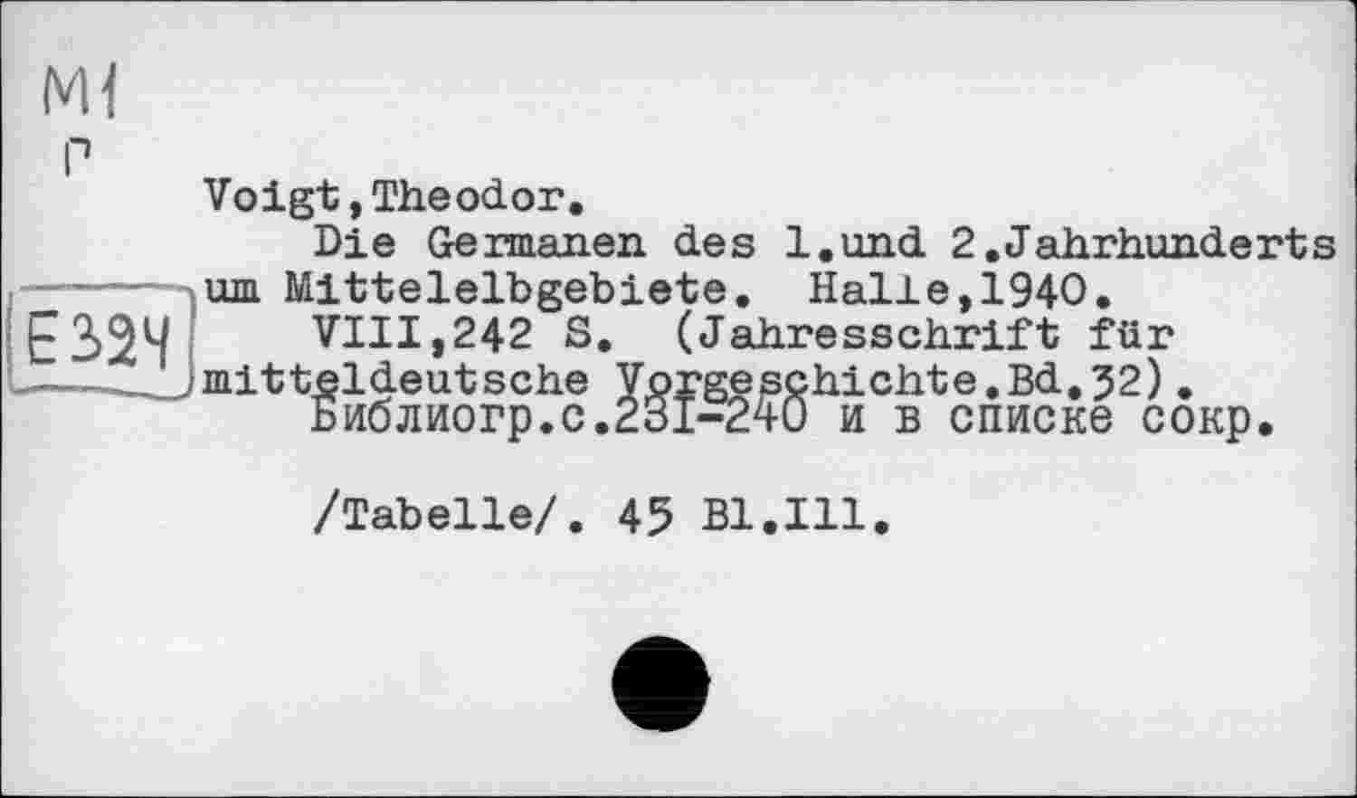 ﻿Ml г»
Voigt,Theodor.
Die Germanen des l.und 2.Jahrhunderts urn Mittelelbgebiete. Halle,1940.
VIII,242 S. (Jahresschrift für mitteldeutsche Vorgeschichte.Bd.32).
Библиогр.с.231-240 и в списке сокр.
/Tabelle/. 45 Bl.Ill.